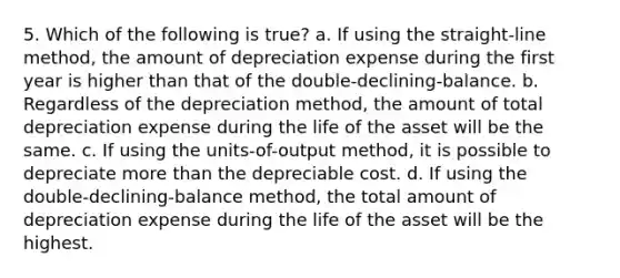 5. Which of the following is true? a. If using the straight-line method, the amount of depreciation expense during the first year is higher than that of the double-declining-balance. b. Regardless of the depreciation method, the amount of total depreciation expense during the life of the asset will be the same. c. If using the units-of-output method, it is possible to depreciate more than the depreciable cost. d. If using the double-declining-balance method, the total amount of depreciation expense during the life of the asset will be the highest.