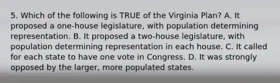 5. Which of the following is TRUE of the Virginia Plan? A. It proposed a one-house legislature, with population determining representation. B. It proposed a two-house legislature, with population determining representation in each house. C. It called for each state to have one vote in Congress. D. It was strongly opposed by the larger, more populated states.