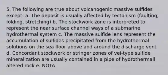 5. The following are true about volcanogenic massive sulfides except: a. The deposit is usually affected by tectonism (faulting, folding, stretching) b. The stockwork zone is interpreted to represent the near surface channel ways of a submarine hydrothermal system c. The massive sulfide lens represent the accumulation of sulfides precipitated from the hydrothermal solutions on the sea floor above and around the discharge vent d. Concordant stockwork or stringer zones of vei-type sulfide mineralization are usually contained in a pipe of hydrothermall altered rock e. NOTA