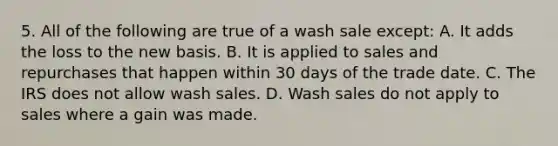 5. All of the following are true of a wash sale except: A. It adds the loss to the new basis. B. It is applied to sales and repurchases that happen within 30 days of the trade date. C. The IRS does not allow wash sales. D. Wash sales do not apply to sales where a gain was made.