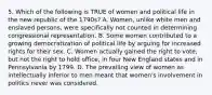 5. Which of the following is TRUE of women and political life in the new republic of the 1790s? A. Women, unlike white men and enslaved persons, were specifically not counted in determining congressional representation. B. Some women contributed to a growing democratization of political life by arguing for increased rights for their sex. C. Women actually gained the right to vote, but not the right to hold office, in four New England states and in Pennsylvania by 1799. D. The prevailing view of women as intellectually inferior to men meant that women's involvement in politics never was considered.