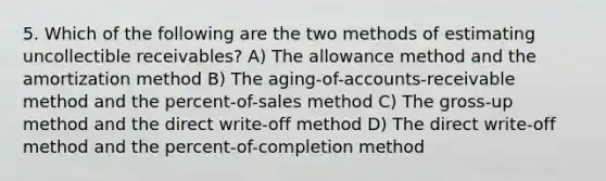 5. Which of the following are the two methods of estimating uncollectible receivables? A) The allowance method and the amortization method B) The aging-of-accounts-receivable method and the percent-of-sales method C) The gross-up method and the direct write-off method D) The direct write-off method and the percent-of-completion method