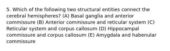 5. Which of the following two structural entities connect the cerebral hemispheres? (A) Basal ganglia and anterior commissure (B) Anterior commissure and reticular system (C) Reticular system and corpus callosum (D) Hippocampal commissure and corpus callosum (E) Amygdala and habenular commissure