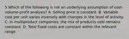 5 Which of the following is not an underlying assumption of cost-volume-profit analysis? A. Selling price is constant. B. Variable cost per unit varies inversely with changes in the level of activity. C. In multiproduct companies, the mix of products sold remains constant. D. Total fixed costs are constant within the relevant range.