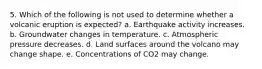 5. Which of the following is not used to determine whether a volcanic eruption is expected? a. Earthquake activity increases. b. Groundwater changes in temperature. c. Atmospheric pressure decreases. d. Land surfaces around the volcano may change shape. e. Concentrations of CO2 may change.