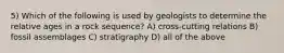 5) Which of the following is used by geologists to determine the relative ages in a rock sequence? A) cross-cutting relations B) fossil assemblages C) stratigraphy D) all of the above