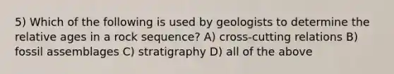 5) Which of the following is used by geologists to determine the relative ages in a rock sequence? A) cross-cutting relations B) fossil assemblages C) stratigraphy D) all of the above