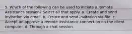 5. Which of the following can be used to initiate a Remote Assistance session? Select all that apply. a. Create and send invitation via email. b. Create and send invitation via file. c. Accept an approve a remote assistance connection on the client computer. d. Through a chat session.