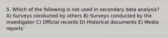 5. Which of the following is not used in secondary data analysis? A) Surveys conducted by others B) Surveys conducted by the investigator C) Official records D) Historical documents E) Media reports