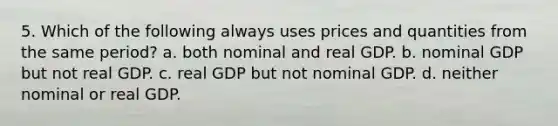 5. Which of the following always uses prices and quantities from the same period? a. both nominal and real GDP. b. nominal GDP but not real GDP. c. real GDP but not nominal GDP. d. neither nominal or real GDP.