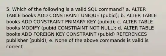 5. Which of the following is a valid SQL command? a. ALTER TABLE books ADD CONSTRAINT UNIQUE (pubid); b. ALTER TABLE books ADD CONSTRAINT PRIMARY KEY (pubid); c. ALTER TABLE books MODIFY (pubid CONSTRAINT NOT NULL); d. ALTER TABLE books ADD FOREIGN KEY CONSTRAINT (pubid) REFERENCES publisher (pubid); e. None of the above commands is valid.is correct..