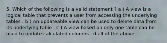 5. Which of the following is a valid statement ? a ) A view is a logical table that prevents a user from accessing the underlying tables . b ) An updateable view can be used to delete data from its underlying table . c ) A view based on only one table can be used to update calculated columns . d all of the above