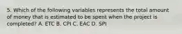 5. Which of the following variables represents the total amount of money that is estimated to be spent when the project is completed? A. ETC B. CPI C. EAC D. SPI