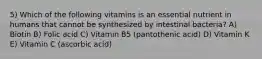 5) Which of the following vitamins is an essential nutrient in humans that cannot be synthesized by intestinal bacteria? A) Biotin B) Folic acid C) Vitamin B5 (pantothenic acid) D) Vitamin K E) Vitamin C (ascorbic acid)