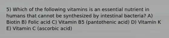 5) Which of the following vitamins is an essential nutrient in humans that cannot be synthesized by intestinal bacteria? A) Biotin B) Folic acid C) Vitamin B5 (pantothenic acid) D) Vitamin K E) Vitamin C (ascorbic acid)