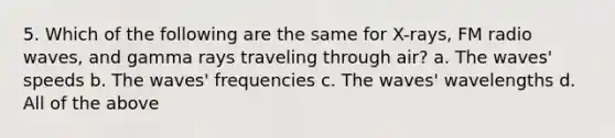 5. Which of the following are the same for X-rays, FM radio waves, and gamma rays traveling through air? a. The waves' speeds b. The waves' frequencies c. The waves' wavelengths d. All of the above