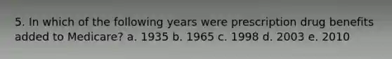 5. In which of the following years were prescription drug benefits added to Medicare? a. 1935 b. 1965 c. 1998 d. 2003 e. 2010