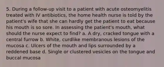 5. During a follow-up visit to a patient with acute osteomyelitis treated with IV antibiotics, the home health nurse is told by the patient's wife that she can hardly get the patient to eat because his mouth is so sore. In assessing the patient's mouth, what should the nurse expect to find? a. A dry, cracked tongue with a central furrow b. White, curdlike membranous lesions of the mucosa c. Ulcers of the mouth and lips surrounded by a reddened base d. Single or clustered vesicles on the tongue and buccal mucosa