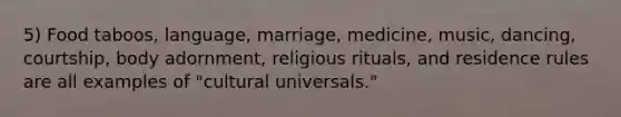 5) Food taboos, language, marriage, medicine, music, dancing, courtship, body adornment, religious rituals, and residence rules are all examples of "cultural universals."