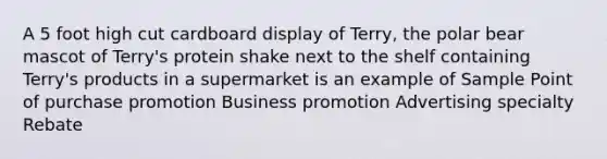 A 5 foot high cut cardboard display of Terry, the polar bear mascot of Terry's protein shake next to the shelf containing Terry's products in a supermarket is an example of Sample Point of purchase promotion Business promotion Advertising specialty Rebate