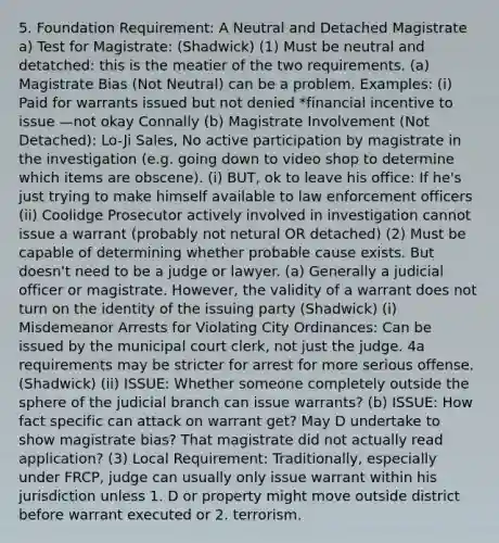 5. Foundation Requirement: A Neutral and Detached Magistrate a) Test for Magistrate: (Shadwick) (1) Must be neutral and detatched: this is the meatier of the two requirements. (a) Magistrate Bias (Not Neutral) can be a problem. Examples: (i) Paid for warrants issued but not denied *financial incentive to issue —not okay Connally (b) Magistrate Involvement (Not Detached): Lo-Ji Sales, No active participation by magistrate in the investigation (e.g. going down to video shop to determine which items are obscene). (i) BUT, ok to leave his office: If he's just trying to make himself available to law enforcement officers (ii) Coolidge Prosecutor actively involved in investigation cannot issue a warrant (probably not netural OR detached) (2) Must be capable of determining whether probable cause exists. But doesn't need to be a judge or lawyer. (a) Generally a judicial officer or magistrate. However, the validity of a warrant does not turn on the identity of the issuing party (Shadwick) (i) Misdemeanor Arrests for Violating City Ordinances: Can be issued by the municipal court clerk, not just the judge. 4a requirements may be stricter for arrest for more serious offense. (Shadwick) (ii) ISSUE: Whether someone completely outside the sphere of the judicial branch can issue warrants? (b) ISSUE: How fact specific can attack on warrant get? May D undertake to show magistrate bias? That magistrate did not actually read application? (3) Local Requirement: Traditionally, especially under FRCP, judge can usually only issue warrant within his jurisdiction unless 1. D or property might move outside district before warrant executed or 2. terrorism.