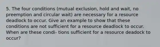 5. The four conditions (mutual exclusion, hold and wait, no preemption and circular wait) are necessary for a resource deadlock to occur. Give an example to show that these conditions are not sufficient for a resource deadlock to occur. When are these condi- tions sufficient for a resource deadock to occur?