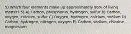 5) Which four elements make up approximately 96% of living matter? 5) A) Carbon, phosphorus, hydrogen, sulfur B) Carbon, oxygen, calcium, sulfur C) Oxygen, hydrogen, calcium, sodium D) Carbon, hydrogen, nitrogen, oxygen E) Carbon, sodium, chlorine, magnesium