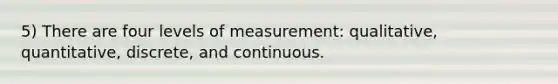 5) There are four levels of measurement: qualitative, quantitative, discrete, and continuous.