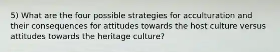 5) What are the four possible strategies for acculturation and their consequences for attitudes towards the host culture versus attitudes towards the heritage culture?