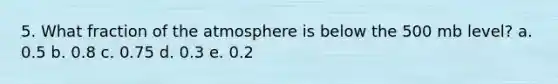 5. What fraction of the atmosphere is below the 500 mb level? a. 0.5 b. 0.8 c. 0.75 d. 0.3 e. 0.2