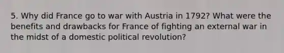 5. Why did France go to war with Austria in 1792? What were the benefits and drawbacks for France of fighting an external war in the midst of a domestic political revolution?