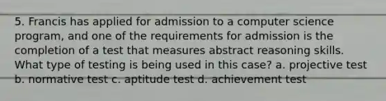 5. Francis has applied for admission to a computer science program, and one of the requirements for admission is the completion of a test that measures abstract reasoning skills. What type of testing is being used in this case? a. projective test b. normative test c. aptitude test d. achievement test