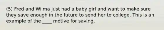 (5) Fred and Wilma just had a baby girl and want to make sure they save enough in the future to send her to college. This is an example of the ____ motive for saving.