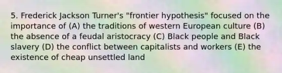 5. Frederick Jackson Turner's "frontier hypothesis" focused on the importance of (A) the traditions of western European culture (B) the absence of a feudal aristocracy (C) Black people and Black slavery (D) the conflict between capitalists and workers (E) the existence of cheap unsettled land