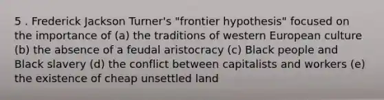 5 . Frederick Jackson Turner's "frontier hypothesis" focused on the importance of (a) the traditions of western European culture (b) the absence of a feudal aristocracy (c) Black people and Black slavery (d) the conflict between capitalists and workers (e) the existence of cheap unsettled land