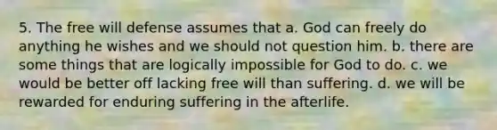 5. The free will defense assumes that a. God can freely do anything he wishes and we should not question him. b. there are some things that are logically impossible for God to do. c. we would be better off lacking free will than suffering. d. we will be rewarded for enduring suffering in the afterlife.