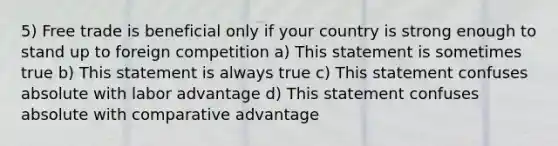 5) Free trade is beneficial only if your country is strong enough to stand up to foreign competition a) This statement is sometimes true b) This statement is always true c) This statement confuses absolute with labor advantage d) This statement confuses absolute with comparative advantage