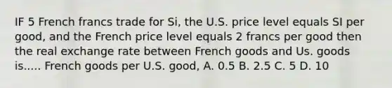 IF 5 French francs trade for Si, the U.S. price level equals SI per good, and the French price level equals 2 francs per good then the real exchange rate between French goods and Us. goods is..... French goods per U.S. good, A. 0.5 B. 2.5 C. 5 D. 10