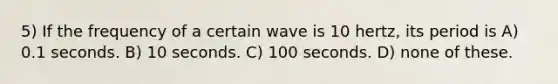 5) If the frequency of a certain wave is 10 hertz, its period is A) 0.1 seconds. B) 10 seconds. C) 100 seconds. D) none of these.