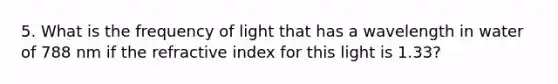 5. What is the frequency of light that has a wavelength in water of 788 nm if the refractive index for this light is 1.33?