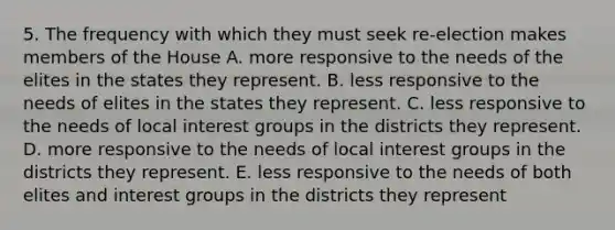 5. The frequency with which they must seek re-election makes members of the House A. more responsive to the needs of the elites in the states they represent. B. less responsive to the needs of elites in the states they represent. C. less responsive to the needs of local interest groups in the districts they represent. D. more responsive to the needs of local interest groups in the districts they represent. E. less responsive to the needs of both elites and interest groups in the districts they represent