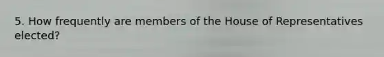 5. How frequently are members of the House of Representatives elected?