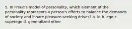 5. In Freud's model of personality, which element of the personality represents a person's efforts to balance the demands of society and innate pleasure-seeking drives? a. id b. ego c. superego d. generalized other