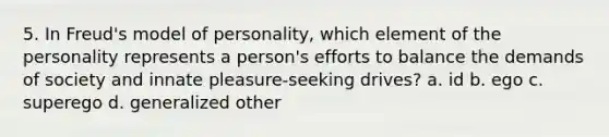 5. In Freud's model of personality, which element of the personality represents a person's efforts to balance the demands of society and innate pleasure-seeking drives? a. id b. ego c. superego d. generalized other