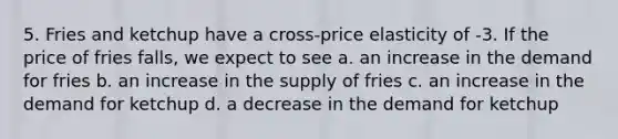 5. Fries and ketchup have a cross-price elasticity of -3. If the price of fries falls, we expect to see a. an increase in the demand for fries b. an increase in the supply of fries c. an increase in the demand for ketchup d. a decrease in the demand for ketchup