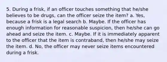 5. During a frisk, if an officer touches something that he/she believes to be drugs, can the officer seize the item? a. Yes, because a frisk is a legal search b. Maybe. If the officer has enough information for reasonable suspicion, then he/she can go ahead and seize the item. c. Maybe. If it is immediately apparent to the officer that the item is contraband, then he/she may seize the item. d. No, the officer may never seize items encountered during a frisk.