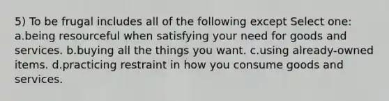 5) To be frugal includes all of the following except Select one: a.being resourceful when satisfying your need for goods and services. b.buying all the things you want. c.using already-owned items. d.practicing restraint in how you consume goods and services.