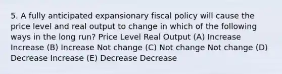 5. A fully anticipated expansionary fiscal policy will cause the price level and real output to change in which of the following ways in the long run? Price Level Real Output (A) Increase Increase (B) Increase Not change (C) Not change Not change (D) Decrease Increase (E) Decrease Decrease