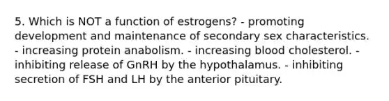 5. Which is NOT a function of estrogens? - promoting development and maintenance of secondary sex characteristics. - increasing protein anabolism. - increasing blood cholesterol. - inhibiting release of GnRH by the hypothalamus. - inhibiting secretion of FSH and LH by the anterior pituitary.