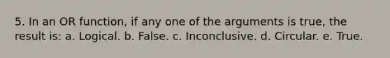 5. In an OR function, if any one of the arguments is true, the result is: a. Logical. b. False. c. Inconclusive. d. Circular. e. True.